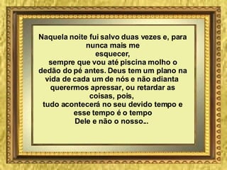 Naquela noite fui salvo duas vezes e, para nunca mais me esquecer, sempre que vou até piscina molho o dedão do pé antes. Deus tem um plano na vida de cada um de nós e não adianta  querermos apressar, ou retardar as coisas, pois,  tudo acontecerá no seu devido tempo e esse tempo é o tempo Dele e não o nosso...   