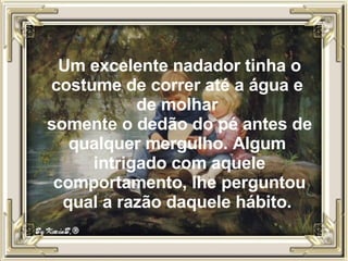 Um excelente nadador tinha o costume de correr até a água e  de molhar  somente o dedão do pé antes de qualquer mergulho. Algum  intrigado com aquele comportamento, lhe perguntou qual a razão daquele hábito.  
