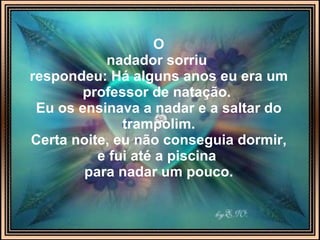 O nadador sorriu   respondeu: Há alguns anos eu era um professor de natação.  Eu os ensinava a nadar e a saltar do trampolim. Certa noite, eu não conseguia dormir, e fui até a piscina  para nadar um pouco. 