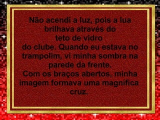 Não acendi a luz, pois a lua brilhava através do teto de vidro  do clube. Quando eu estava no trampolim, vi minha sombra na parede da frente. Com os braços abertos, minha imagem formava uma magnífica  cruz.  