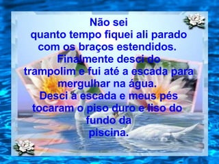 Não sei quanto tempo fiquei ali parado com os braços estendidos.  Finalmente desci do trampolim e fui até a escada para mergulhar na água.  Desci a escada e meus pés tocaram o piso duro e liso do  fundo da piscina. 