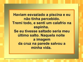 Haviam esvaziado a piscina e eu não tinha percebido. Tremi todo, e senti um calafrio na espinha.  Se eu tivesse saltado seria meu último salto. Naquela noite  a imagem da cruz na parede salvou a minha vida.   