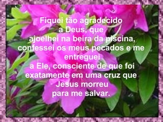 Fiquei tão agradecido  a Deus, que   ajoelhei na beira da piscina, confessei os meus pecados e me  entreguei a Ele, consciente de que foi exatamente em uma cruz que  Jesus morreu para me salvar.  