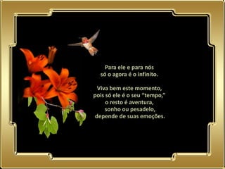 Para ele e para nós
  só o agora é o infinito.

  Viva bem este momento,
pois só ele é o seu “tempo,”
     o resto é aventura,
     sonho ou pesadelo,
 depende de suas emoções.
 
