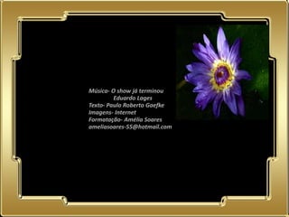 Música- O show já terminou
                    Eduardo Lages
           Texto- Paulo Roberto Gaefke
           Imagens- Internet
           Formatação- Amélia Soares
           ameliasoares-55@hotmail.com




02.05.11
 
