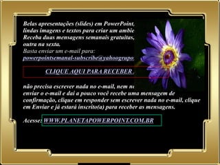 Belas apresentações (slides) em PowerPoint, mensagens motivadoras,
   lindas imagens e textos para criar um ambiente de alegria e bem-estar.
   Receba duas mensagens semanais gratuitas, uma na segunda-feira e
   outra na sexta.
   Basta enviar um e-mail para:
   powerpointsemanal-subscribe@yahoogrupos.com.br

           CLIQUE AQUI PARA RECEBER AS MENSAGENS

   não precisa escrever nada no e-mail, nem no campo assunto é só
   enviar o e-mail e daí a pouco você recebe uma mensagem de
   confirmação, clique em responder sem escrever nada no e-mail, clique
   em Enviar e já estará inscrito(a) para receber as mensagens.

   Acesse: WWW.PLANETAPOWERPOINT.COM.BR




02.05.11
 