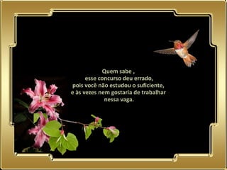 Quem sabe ,
      esse concurso deu errado,
pois você não estudou o suficiente,
e às vezes nem gostaria de trabalhar
             nessa vaga.
 