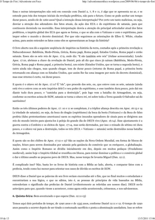 O Tempo do Fim | Adventismo em Foco                                     http://adventismoemfoco.wordpress.com/2009/06/06/o-tempo-do-fim/


           Essa e outras interpretações não está em conexão com Daniel 2, 7, 8 e 11, é algo que se apresenta no ar, e se
           estende para trás dos tempos iniciais da revelação profética, não para o futuro. Como se pode aceitar um tempo
           durar pouco, sendo ele de 1260 anos? Qual a intenção dessa interpretação? Por certo um tanto maliciosa, ou seja,
           desviar a atenção dos adoradores dos fatos atuais, da ação dos EUA e do espiritismo de satanás, para que
           continuem dormindo na mornidão. Essa interpretação desvia a atenção do principal articulador atual dos fatos
           proféticos, o império global dos EUA que agora se forma, e que se alia com o Vaticano e com o espiritismo, para
           impor sobre o mundo o decreto dominical. Por que não seguirmos as orientações de Ellen G. White, citadas
           acima, para assim entender os fatos como eles se apresentaram ao longo da história?

           O livro aberto nos dá a seguinte seqüência de impérios na história da terra, contados após a primeira revelação a
           Nabucodonosor: Babilônia, Medo-Pérsia, Grécia, Roma pagã, Roma papal, Estados Unidos, Roma papal e então
           satanás. Esses são os sete reis de Apoc. 17:9, onde diz: “E são também sete reis” (ênfase acrescentada). Lendo
           Apoc. 17:10, abrimos a chave da revelação de Daniel, pois ali diz que cinco já caíram (Babilônia, Medo-Pérsia,
           Grécia, Roma pagã e Roma papal, a primeira besta), um existe (Estados Unidos, que se torna a segunda besta), o
           outro ainda não chegou, mas quando chegar, tem de durar pouco (retorno de Roma papal, a primeira besta
           retornando em aliança com os Estados Unidos, que assim lhe faz uma imagem por meio do decreto dominical),
           mas esse retorno é curto, vai durar pouco.

           E quem é o oitavo rei de Apoc. 17:11? É “ele”, que procede dos sete, ou, que esteve com os sete, satanás (ainda
           está vivo e esteve com os sete impérios dele!) e seu poder do espiritismo, e esse também dura pouco, pois daí em
           diante tudo dura pouco, e “caminha para a destruição”, pois logo vem a batalha do Armagedom, ou seja,
           conforme os escritos acima de EGW, satanás se torna o oitavo rei, rei sobre toda a Terra quando O Salvador sai do
           santíssimo!

           Então os três últimos poderes de Apoc. 17: 10 e 11 se completam, é a tríplice aliança descrita em Apoc. 16:13 e 14
           (a trindade de satanás), ou seja, da boca do dragão (espiritismo) da boca da besta (Vaticano) e da Boca do falso
           profeta (falso protestantismo americano) saem os espíritos imundos operadores de sinais para se dirigirem aos
           reis do mundo inteiro para ajunta-los à peleja do grande dia do DEUS vivo (Apoc. 16:14). Esse ajuntamento é a
           guerra contra o Cordeiro e os eleitos de Apoc. 17:14, mas serão derrotados, por isso o reinado do sétimo rei dura
           pouco, e o oitavo vai para a destruição, todos os três (EUA + Vaticano + satanás) serão destruídos nessa batalha
           do Armagedon.

           E quem são os dez chifres de Apoc. 17:12 e 13? São as nações da Nova Ordem Mundial, em forma de blocos de
           nações, feixes para serem dominados por satanás pela ganância do comércio que os enriquece, a globalização.
           Assim como o Império Romano se dividiu inicialmente em dez, depois em muitos pedaços (Feudalismo
           medieval), assim hoje o Império Global se reunifica em blocos, para tentar dominar a política e o comércio global
           e dar o último assalto ao pequeno povo de DEUS. Mas, nesse tempo Se levanta Miguel (Dan. 12:1).

           É complicado isso? Não, basta ler os livros de história com a Bíblia ao lado, aberta, e comparar fatos com a
           profecia, tendo como luz menor para orientar nos casos de dúvida os escritos de EGW.

           DEUS disse a Daniel que as palavras de seu livro seriam encerradas até o fim, que no final muitos o estudariam e
           encontrariam a sua lógica, e que os sábios, isto é, as pessoas de princípios de vida baseados na Bíblia,
           entenderiam o significado das profecias de Daniel (evidentemente as referidas aos nossos dias). DEUS no-lo
           antecipou para que, quando viesse a acontecer, como agora estão acontecendo, crêssemos, e nos salvássemos.

           6. Quinta-feira: Bem-aventurado o que espera (Dan. 12:11-13)

           Temos aqui dois períodos de tempo, de 1290 anos e de 1335 anos, conforme Daniel 12:11 e 12. O tempo de 1290
           anos passaria a ocorrer depois de ser tirado o costumado sacrifício e posta a abominação assoladora. Isso se refere



10 de 13                                                                                                                 13/5/2011 15:06
 