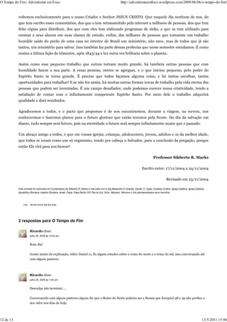 O Tempo do Fim | Adventismo em Foco                                                                     http://adventismoemfoco.wordpress.com/2009/06/06/o-tempo-do-fim/


           voltemos exclusivamente para o nosso Criador e Senhor JESUS CRISTO. Que naquele dia nenhum de nos, do
           que tem escrito esses comentários, dos que o tem retransmitido pela internet a milhares de pessoas, dos que tem
           feito cópias para distribuir, dos que com eles tem elaborado programas de rádio, e que os tem utilizado para
           ensinar a seus alunos em suas classes de estudo, enfim, das milhares de pessoas que tornaram um trabalho
           humilde saído do porão de uma casa no interior do Brasil um ministério, não meu, mas de todos que já são
           tantos, um ministério para salvar. Isso também faz parte dessas profecias que nesse semestre estudamos. É como
           ensina a última lição do trimestre, após 1843/44 a luz outra vez brilharia sobre o planeta.

           Assim como esse pequeno trabalho que outros tornam muito grande, há também outras pessoas que com
           humildade fazem a sua parte. A essas pessoas, outros se agregam, e o que iniciou pequeno, pelo poder do
           Espírito Santo se torna grande. É preciso que todos façamos alguma coisa, e há tantas escolhas, tantas
           oportunidades para trabalhar! E se não for assim, há muitas outras formas novas de trabalho pela vida eterna das
           pessoas que podem ser inventadas. É um campo desafiador, onde podemos exercer nossa criatividade, tendo a
           satisfação de contar com o infinitamente competente Espírito Santo. Por meio dele o trabalho adquirirá
           qualidade e dará resultados.

           Agradecemos a todos, e o pacto que propomos é de nos encontrarmos, durante a viagem, na nuvem, nos
           conhecermos e fazermos planos para o futuro glorioso que então teremos pela frente. Do dia da salvação em
           diante, tudo sempre será futuro, pois na eternidade o futuro será sempre infinitamente maior que o passado.

           Um abraço amigo a todos, e que em vossas igrejas, crianças, adolescentes, jovens, adultos e os da melhor idade,
           que todos se unam como um só organismo, tendo por cabeça o Salvador, para a conclusão da pregação, porque
           então Ele virá para nos buscar!

                                                                                                                                     Professor Sikberto R. Marks

                                                                                                                           Escrito entre: 17/11/2004 a 24/11/2004

                                                                                                                                                 Revisado em 25/11/2004

           Esta entrada foi publicada em Comentários de Sikberto R. Marks e marcada com a tag Alexandre O Grande, Daniel 11, Egito, Estados Unidos, Igreja Católica, Igreja Católica
           Apostólica Romana, Império Romano, Israel, Papa, Papa Bento XVI, Rei do Sul, Síria, Vaticano. Adicione o link permanenteaos seus favoritos.




               Like   Be the first to like this post.




           2 respostas para O Tempo do Fim

                      Ricardo disse:
                      julho 25, 2009 às 12:03 pm


                      Bom dia!

                      Gostei muito da explicação, sobre Daniel 11, fiz alguns estudos sobre o reino do norte e o reino do sul, isso conversando até
                      com alguns pastores



                      Ricardo disse:
                      julho 25, 2009 às 1:00 pm


                      Desculpa não terminei…..

                      Conversando com alguns pastores alguns diz que o Reino do Norte poderia ser a Russia que Ezequiel 38 e 39 não perdeu o
                      seu valor nos dias de hoje.




12 de 13                                                                                                                                                                          13/5/2011 15:06
 