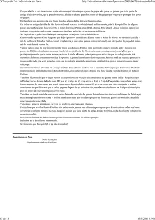 O Tempo do Fim | Adventismo em Foco                                               http://adventismoemfoco.wordpress.com/2009/06/06/o-tempo-do-fim/


                  Porque ela diz o virá do extremo norte sabemos que historia que o povo de gogue são povos ou paises que fazia parte da
                  antiga União Sovietica, que a grande muro da China se chama grandes Muros de Magogue que era pra se proteger dos povos
                  de gogue.
                  Diz também isso aconteceria nos finais dos dias alguns biblia diz nos finais dos dias.
                  Eu tinha um artigo da folha de São Paulo se Israel atacar o Irã viria intervir militarmente, pois lá Ezequiel fala de alguns
                  paises que participarão desse exercito o nome deles são Persia atual (Irã), Etiopia, Pute atual ( Libia), pois esse paises são
                  maiores compradores de armas russas como tambem asinarão varios acordos militares.
                  No capitulo 11: 43 de Daniel fala que esses paises virão junto com o Rei do Norte.
                  Conversando o pastor Cesar Augusto que hoje é possivel identificar a Russia como o Reino do Norte, no versiculo 40 fala o
                  rei do sul lutará( Estados Unidos, Israel e Inglaterra já esses dois paises protegem Israel) com ele( poder do papado), más o
                  rei do norte lutará contra ele.
                  Vamos para os dias de hoje recentemente vimos a os Estados Unidos vem querendo estalar o escudo anti – misseis nos
                  paises da URSS, pois acha que ameaça vira do Irã ou da Coreia do Norte saiu uma reportagem no jornal globo que o
                  pentagono garantiu que a maior ameaça externa é ainda a Russia, pois o pentagono advertiu que tecnologia russia já é
                  superior a deles no armamento escalar é superior, o general americano disse enquanto America está na segunda geração os
                  russos estão indo pra sexta geração, com essa tecnologia a marinha americana está indefesa, pois o misseis russos o radar
                  não pega.
                  recentementa vimos a Guerra na Georgia em três dias o Russia acabou com o exercito da Georgia que deixaram o Ocidente
                  impressionado, principalmenta os Estados Unidos, pois achavam que a Russia iria ficar calada e ainda desafiou os Estados
                  Unidos.
                  Também foi provado que os caças russos são superiores em relação aos americanos na guerra entre India e Paquistão que
                  98% das vitorias foram da India com SU 30 e 27 e Migs 21, 27 e 29 sobre os F-16 e F-15 do Pasquistão em combate aereo real,
                  fontes seguras do pentagono, em 2006 cincos caças Bombardeiro russos SU 30 e 34 voram em cima dos porta – aviões
                  americanos no pacifico sem que o radar pegasse depois de 40 minutos eles perceberam decolaram os F-16 para intercipitar
                  pois os aviões já estava no espaço aereo russo.
                  Também em 2006 marinha americana estava fazendo exercicio de guerra dois submarinos nucleares chineses de fabricação
                  russa emergiram sobre os porta – aviões americanos sem que o radar o pegasse se fosse uma guerra de verdade a marinha
                  americana estaria perdida.
                  Tudo isso o general americano escreve no seu livro americana em chamas.
                  Putin disse que a velha Russia Einslten não existe mais, vemos nas ultimas reportagem que a Russia ativou todas sua bases
                  sovieticas no oriente medio e na Asia naqueles paises que fazia parte da antiga União Sovietica, cada dia ela esta voltando no
                  cenario mundial.
                  Pois dos os sistema de defesa desses paises são russos sistema de ultima geração.
                  Inclusive até o Brasil esta interessado.
                  Será mesmo que Ezequiel 38 e 39 não tem valor?




           Adventismo em Foco
                                          Theme: Twenty Ten
                        Orgulhosamente criado com WordPress.




13 de 13                                                                                                                                   13/5/2011 15:06
 