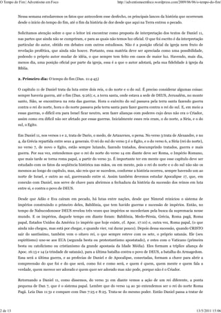 O Tempo do Fim | Adventismo em Foco                                       http://adventismoemfoco.wordpress.com/2009/06/06/o-tempo-do-fim/


          Nessa semana estudaremos os fatos que antecedem esse desfecho, os principais lances da história que ocorreram
          desde o início do tempo do fim, até o fim da história de dor desde que aqui na Terra entrou o pecado.

          Solicitamos atenção sobre o que o leitor irá encontrar como proposta de interpretação dos textos de Daniel 11,
          nas partes que ainda não se cumpriram, e para as quais não temos luz oficial. O que foi escrito é da interpretação
          particular do autor, obtido em debates com outros estudiosos. Não é a posição oficial da igreja nem fruto de
          revelação profética, que ainda não houve. Portanto, essa matéria deve ser apreciada como uma possibilidade,
          podendo o próprio autor mudar de idéia, o que sempre tem feito em casos de maior luz. Havendo, mais dia,
          menos dia, uma posição oficial por parte da igreja, essa é a que o autor adotará, pela sua fidelidade à igreja da
          Bíblia.

          2. Primeiro dia: O tempo do fim (Dan. 11:4-45)

          O capítulo 11 de Daniel trata da luta entre dois reis, o do norte e o do sul. É preciso considerar algumas coisas:
          sempre haveria guerra, até o fim (Dan. 9:26); e, a terra santa, onde estava a sede de DEUS, Jerusalém, no monte
          santo, Sião, se encontrava na rota das guerras. Hora o exército do sul passava pela terra santa fazendo guerra
          contra o rei do norte, hora o do norte passava pela terra santa para fazer guerra contra o rei do sul. E, em meio a
          essas guerras, o difícil era para Israel ficar neutro, sem fazer alianças com poderes cujo deus não era o Criador,
          assim como era difícil não ser afetado por essas guerras. Inicialmente esses reis eram, o do norte, a Síria, e o do
          sul, o Egito.

          Em Daniel 11, nos versos 1 e 2, trata de Dario, o medo, de Artaxerxes, o persa. No verso 3 trata de Alexandre, e no
          4, da Grécia repartida entre seus 4 generais. O rei do sul do verso 5 é o Egito, e o do verso 6, a Síria (rei do norte),
          no verso 7, de novo o Egito, estão sempre lutando, fazendo tratados, descumprindo tratados, guerra e mais
          guerra. Por sua vez, entendemos que o rei do norte do verso 14 em diante deve ser Roma, o Império Romano,
          que mais tarde se torna roma papal, a partir do verso 31. É importante ter em mente que esse capítulo deve ser
          estudado com os fatos da seqüência histórica nas mãos, ou em mente, pois o rei do norte e o do sul não são os
          mesmos ao longo do capítulo, mas, são reis que se sucedem, conforme a história ocorreu, sempre havendo um ao
          norte de Israel, e outro ao sul, guerreando entre si. Assim também devemos estudar Apocalipse 17, que, em
          conexão com Daniel, nos serve de chave para abrirmos a fechadura da história da sucessão dos reinos em luta
          entre si, e contra o povo de DEUS.

          Desde que Adão e Eva caíram em pecado, há lutas entre nações, desde que Nimrod reiniciou o sistema de
          impérios construindo o primeiro deles, Babilônia, que tem havido guerras e sucessão de impérios. Então, no
          tempo de Nabucodonosor DEUS revelou três vezes que impérios se sucederiam pela busca da supremacia nesse
          mundo. E os impérios, daquele tempo em diante foram: Babilônia, Medo-Pérsia, Grécia, Roma pagã, Roma
          papal, Estados Unidos da América (o império que hoje existe, cf. Apoc. 17:10) e, outra vez, Roma papal, (o que
          ainda não chegou, mas está por chegar, e quando vier, vai durar pouco). Depois dessa sucessão, quando CRISTO
          sair do santíssimo, também vem o oitavo rei, o que sempre esteve com os sete, o próprio satanás. Ele (seu
          espiritismo) une-se aos EUA (segunda besta ou protestantismo apostatado), e estes com o Vaticano (primeira
          besta ou catolicismo ou cristianismo da grande apostasia da Idade Média). Eles formam a tríplice aliança de
          Apoc. 16:13 e 14 (a trindade de satanás), para a última batalha contra o povo de DEUS, a batalha do Armagedom.
          Essa será a última guerra, e as profecias de Daniel e de Apocalipse, conectadas, formam a chave para abrir a
          compreensão do que foi e do que será, como foi e como será, e quem é quem, quem mente e quem fala a
          verdade, quem merece ser adorado e quem quer ser adorado mas não pode, porque não é o Criador.

          Retornando a Daniel 11, como dissemos, do verso 31 em diante vemos a ação de um rei diferente, a ponta
          pequena de Dan 7, que é o sistema papal. Lembre que do verso 14 ao 30 entendemos ser o rei do norte Roma
          Pagã. Leia Dan 11:31 e compare com Dan 7:25 e 8:25. Trata-se do mesmo poder. Então Daniel passa a tratar de




2 de 13                                                                                                                      13/5/2011 15:06
 