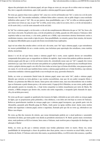 O Tempo do Fim | Adventismo em Foco                                         http://adventismoemfoco.wordpress.com/2009/06/06/o-tempo-do-fim/


          alguns dos principais atos do sistema papal, até que chega ao verso 40, em que ele se refere estar no tempo do
          fim, isto é, segundo entendemos, após 1798, quando o sistema papal foi quase suprimido.

          No verso 40, aparece duas vezes a palavra “ele”, uma vez o rei do sul lutando com “ele”, e outra vez o rei do norte
          lutando com “ele”. Em estudos realizados, e debates feitos sobre o assunto, não se pôde chegar a uma conclusão
          definitiva sobre quem é “ele”. Há, ao que parece, duas possibilidades, que o “ele” se refira ao sistema papal de
          que tratou nos versos 31 a 39, ou que “ele” se refira, nesse verso, cada vez ao outro, isto é, o rei do sul atacando o
          rei do norte (ele), e o rei do norte atacando rei do sul (ele).

          Se “ele” for o sistema papal, o rei do norte e o do sul são completamente diferentes do que se “ele” for, hora o do
          sul e hora o do norte. No primeiro caso, o rei do sul poderia ser a Itália, quando em 1870 atacou o Vaticano e dele
          suprimiu todas as suas terras, e o do norte, poderia ser a URSS, cujo comunismo atentou fortemente contra o
          catolicismo romano, como sendo o ópio do povo. Essa possibilidade, no entanto, parece bem remota, ela incorre
          em algumas dificuldades para as quais não foram encontradas boas explicações.

          Aqui vai um relato dos estudos sobre o rei do sul e do norte, caso “ele” seja o sistema papal, o que entendemos
          ter menor probabilidade de ser a versão correta, mas incluímos para apreciação dos estudiosos, como matéria
          aberta, inconclusa.

          Quem é o rei do sul que lutou contra o sistema papal? Sul e norte, nesse capítulo devem ser entendidos
          comparando dois países que se enquadrem no debate do capítulo. Aqui vemos dois poderes políticos atacando o
          sistema papal, pois diz que o rei do sul lutará contra ele, entendendo nesse caso ser “ele” o papado dos versos
          anteriores (31 a 39). Esse rei do sul nesse caso poderia ser a própria Itália que na guerra da sua reunificação lutou
          contra o próprio sistema papal e em 1870 lhe tirou todas as terras (que só foram devolvidas, uma pequena parte,
          em 1929). E o rei do norte que também lutou contra o sistema papal poderia ser a União Soviética, cujo sistema
          comunista combatia o sistema papal desde a sua revolução em 1914, querendo elimina-lo.

          Então, no verso 41 novamente Daniel trata do sistema papal, nesse caso seria “ele”, ainda o sistema papal,
          dizendo que entraria na terra gloriosa e que muitos sucumbiriam, mas que do seu poder escaparia Edom e
          Moabe e as primícias dos filhos de Amom. Esses povos não existem mais, mas seus descendentes são os árabes
          (que se formaram a partir desses povos, e de outros mais). O papa já foi à Palestina, no ano 2000, pediu perdão
          pelo passado quanto às cruzadas etc., e hoje tenta conquistar os árabes muçulmanos por meio de Maria. No
          entanto, a Bíblia assegura que dentre eles, muitos não serão enganados, e escaparão (pelo chamado de Apoc.
          18:4, do sai dela povo meu).

          No verso 43 diz que o papado se apoderaria dos tesouros do Egito, referindo-se por certo sobre as crenças pagãs
          do Egito, que se perpetuaram pelas pirâmides, e dos obeliscos, e um deles até está hoje no centro do Vaticano.
          Refere-se possivelmente também às crenças pagãs que o sistema papal incorporou, que grande parte veio de
          Alexandria, passando pela filosofia grega de Platão, vindo parar na igreja católica atual. Assim como muitos
          árabes não seguiriam o sistema papal, outros o seguiriam, ilustrado pelo que diz no verso 43, referindo-se aos
          líbios e aos etíopes.

          No verso 44 fala dos rumores do oriente, que nessa interpretação poderia ser o atual poderoso e assustador
          terrorismo do islam, que tanto poder vem dando ao presidente americano G. W. Bush: quanto mais o terrorismo
          ataca, mais poderoso os EUA se tornam, bem como o Vaticano, mais motivos para a imposição do domingo e da
          adoração à Maria!

          Então, no verso 45 diz que o sistema armaria suas tendas palacianas entre os mares. Dessa vez, nessa
          possibilidade de interpretação a chave da profecia abre duas portas, uma se encontra na atual Itália, outra na
          América do Norte. O Vaticano está entre dois mares, na península itálica, e os EUA entre dois oceanos, o pacífico



3 de 13                                                                                                                     13/5/2011 15:06
 