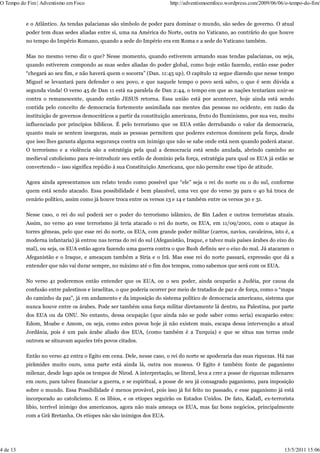 O Tempo do Fim | Adventismo em Foco                                    http://adventismoemfoco.wordpress.com/2009/06/06/o-tempo-do-fim/


          e o Atlântico. As tendas palacianas são símbolo de poder para dominar o mundo, são sedes de governo. O atual
          poder tem duas sedes aliadas entre si, uma na América do Norte, outra no Vaticano, ao contrário do que houve
          no tempo do Império Romano, quando a sede do Império era em Roma e a sede do Vaticano também.

          Mas no mesmo verso diz o que? Nesse momento, quando estiverem armando suas tendas palacianas, ou seja,
          quando estiverem compondo as suas sedes aliadas do poder global, como hoje estão fazendo, então esse poder
          “chegará ao seu fim, e não haverá quem o socorra” (Dan. 11:45 up). O capítulo 12 segue dizendo que nesse tempo
          Miguel se levantará para defender o seu povo, e que naquele tempo o povo será salvo, o que é sem dúvida a
          segunda vinda! O verso 45 de Dan 11 está na paralela de Dan 2:44, o tempo em que as nações tentariam unir-se
          contra o remanescente, quando então JESUS retorna. Essa união está por acontecer, hoje ainda está sendo
          contida pelo conceito de democracia fortemente assimilada nas mentes das pessoas no ocidente, em razão da
          instituição de governos democráticos a partir da constituição americana, fruto do Iluminismo, por sua vez, muito
          influenciado por princípios bíblicos. É pelo terrorismo que os EUA estão derrubando o valor da democracia,
          quanto mais se sentem inseguras, mais as pessoas permitem que poderes externos dominem pela força, desde
          que isso lhes garanta alguma segurança contra um inimigo que não se sabe onde está nem quando poderá atacar.
          O terrorismo e a violência são a estratégia pela qual a democracia está sendo anulada, abrindo caminho ao
          medieval catolicismo para re-introduzir seu estilo de domínio pela força, estratégia para qual os EUA já estão se
          convertendo – isso significa repúdio à sua Constituição Americana, que não permite esse tipo de atitude.

          Agora ainda apresentamos um relato tendo como possível que “ele” seja o rei do norte ou o do sul, conforme
          quem está sendo atacado. Essa possibilidade é bem plausível, uma vez que do verso 39 para o 40 há troca de
          cenário político, assim como já houve troca entre os versos 13 e 14 e também entre os versos 30 e 31.

          Nesse caso, o rei do sul poderá ser o poder do terrorismo islâmico, de Bin Laden e outros terroristas atuais.
          Assim, no verso 40 esse terrorismo já teria atacado o rei do norte, os EUA, em 11/09/2001, com o ataque às
          torres gêmeas, pelo que esse rei do norte, os EUA, com grande poder militar (carros, navios, cavaleiros, isto é, a
          moderna infantaria) já entrou nas terras do rei do sul (Afeganistão, Iraque, e talvez mais países árabes do eixo do
          mal), ou seja, os EUA estão agora fazendo uma guerra contra o que Bush definiu ser o eixo do mal. Já atacaram o
          Afeganistão e o Iraque, e ameaçam também a Síria e o Irã. Mas esse rei do norte passará, expressão que dá a
          entender que não vai durar sempre, no máximo até o fim dos tempos, como sabemos que será com os EUA.

          No verso 41 poderemos então entender que os EUA, ou o seu poder, ainda ocuparão a Judéia, por causa da
          confusão entre palestinos e israelitas, o que poderia ocorrer por meio de tratados de paz e de força, como o “mapa
          do caminho da paz”, já em andamento e da imposição do sistema político de democracia americano, sistema que
          nunca houve entre os árabes. Pode ser também uma força militar diretamente lá dentro, na Palestina, por parte
          dos EUA ou da ONU. No entanto, dessa ocupação (que ainda não se pode saber como seria) escaparão estes:
          Edom, Moabe e Amom, ou seja, como estes povos hoje já não existem mais, escapa dessa intervenção a atual
          Jordânia, pois é um país árabe aliado dos EUA, (como também é a Turquia) e que se situa nas terras onde
          outrora se situavam aqueles três povos citados.

          Então no verso 42 entra o Egito em cena. Dele, nesse caso, o rei do norte se apoderaria das suas riquezas. Há nas
          pirâmides muito ouro, uma parte está ainda lá, outra nos museus. O Egito é também fonte de paganismo
          milenar, desde logo após os tempos de Nirod. A interpretação, se literal, leva a crer a posse de riquezas milenares
          em ouro, para talvez financiar a guerra, e se espiritual, a posse de seu já consagrado paganismo, para imposição
          sobre o mundo. Essa Possibilidade é menos provável, pois isso já foi feito no passado, e esse paganismo já está
          incorporado ao catolicismo. E os líbios, e os etíopes seguirão os Estados Unidos. De fato, Kadafi, ex-terrorista
          líbio, terrível inimigo dos americanos, agora não mais ameaça os EUA, mas faz bons negócios, principalmente
          com a Grã Bretanha. Os etíopes não são inimigos dos EUA.




4 de 13                                                                                                                 13/5/2011 15:06
 