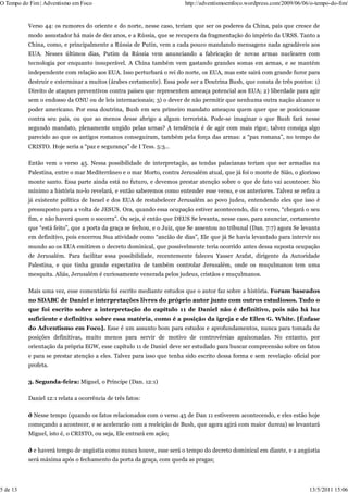 O Tempo do Fim | Adventismo em Foco                                    http://adventismoemfoco.wordpress.com/2009/06/06/o-tempo-do-fim/


          Verso 44: os rumores do oriente e do norte, nesse caso, teriam que ser os poderes da China, país que cresce de
          modo assustador há mais de dez anos, e a Rússia, que se recupera da fragmentação do império da URSS. Tanto a
          China, como, e principalmente a Rússia de Putin, vem a cada pouco mandando mensagens nada agradáveis aos
          EUA. Nesses últimos dias, Putim da Rússia vem anunciando a fabricação de novas armas nucleares com
          tecnologia por enquanto insuperável. A China também vem gastando grandes somas em armas, e se mantém
          independente com relação aos EUA. Isso perturbará o rei do norte, os EUA, mas este sairá com grande furor para
          destruir e exterminar a muitos (árabes certamente). Essa pode ser a Doutrina Bush, que consta de três pontos: 1)
          Direito de ataques preventivos contra países que representem ameaça potencial aos EUA; 2) liberdade para agir
          sem o endosso da ONU ou de leis internacionais; 3) o dever de não permitir que nenhuma outra nação alcance o
          poder americano. Por essa doutrina, Bush em seu primeiro mandato ameaçou quem quer que se posicionasse
          contra seu país, ou que ao menos desse abrigo a algum terrorista. Pode-se imaginar o que Bush fará nesse
          segundo mandato, plenamente ungido pelas urnas? A tendência é de agir com mais rigor, talvez consiga algo
          parecido ao que os antigos romanos conseguiram, também pela força das armas: a “pax romana”, no tempo de
          CRISTO. Hoje seria a “paz e segurança” de I Tess. 5:3…

          Então vem o verso 45. Nessa possibilidade de interpretação, as tendas palacianas teriam que ser armadas na
          Palestina, entre o mar Mediterrâneo e o mar Morto, contra Jerusalém atual, que já foi o monte de Sião, o glorioso
          monte santo. Essa parte ainda está no futuro, e devemos prestar atenção sobre o que de fato vai acontecer. No
          mínimo a história no-lo revelará, e então saberemos como entender esse verso, e os anteriores. Talvez se refira a
          já existente política de Israel e dos EUA de restabelecer Jerusalém ao povo judeu, entendendo eles que isso é
          pressuposto para a volta de JESUS. Ora, quando essa ocupação estiver acontecendo, diz o verso, “chegará o seu
          fim, e não haverá quem o socorra”. Ou seja, é então que DEUS Se levanta, nesse caso, para anunciar, certamente
          que “está feito”, que a porta da graça se fechou, e o Juiz, que Se assentou no tribunal (Dan. 7:7) agora Se levanta
          em definitivo, pois encerrou Sua atividade como “ancião de dias”, Ele que já Se havia levantado para intervir no
          mundo ao os EUA emitirem o decreto dominical, que possivelmente teria ocorrido antes dessa suposta ocupação
          de Jerusalém. Para facilitar essa possibilidade, recentemente faleceu Yasser Arafat, dirigente da Autoridade
          Palestina, e que tinha grande expectativa de também controlar Jerusalém, onde os muçulmanos tem uma
          mesquita. Aliás, Jerusalém é curiosamente venerada pelos judeus, cristãos e muçulmanos.

          Mais uma vez, esse comentário foi escrito mediante estudos que o autor faz sobre a história. Foram baseados
          no SDABC de Daniel e interpretações livres do próprio autor junto com outros estudiosos. Tudo o
          que foi escrito sobre a interpretação do capítulo 11 de Daniel não é definitivo, pois não há luz
          suficiente e definitiva sobre essa matéria, como é a posição da igreja e de Ellen G. White. [Ênfase
          do Adventismo em Foco]. Esse é um assunto bom para estudos e aprofundamentos, nunca para tomada de
          posições definitivas, muito menos para servir de motivo de controvérsias apaixonadas. No entanto, por
          orientação da própria EGW, esse capítulo 11 de Daniel deve ser estudado para buscar compreensão sobre os fatos
          e para se prestar atenção a eles. Talvez para isso que tenha sido escrito dessa forma e sem revelação oficial por
          profeta.

          3. Segunda-feira: Miguel, o Príncipe (Dan. 12:1)

          Daniel 12:1 relata a ocorrência de três fatos:

          ð Nesse tempo (quando os fatos relacionados com o verso 45 de Dan 11 estiverem acontecendo, e eles estão hoje
          começando a acontecer, e se acelerarão com a reeleição de Bush, que agora agirá com maior dureza) se levantará
          Miguel, isto é, o CRISTO, ou seja, Ele entrará em ação;

          ð e haverá tempo de angústia como nunca houve, esse será o tempo do decreto dominical em diante, e a angústia
          será máxima após o fechamento da porta da graça, com queda as pragas;




5 de 13                                                                                                                 13/5/2011 15:06
 