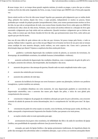 O Tempo do Fim | Adventismo em Foco                                       http://adventismoemfoco.wordpress.com/2009/06/06/o-tempo-do-fim/


          ð nesse tempo, isto é, no tempo dessa grande angústia máxima, já caindo as pragas, o povo dos que se acham
          escritos no livro da vida serão resgatados da Terra, ou seja, é nesse tempo que CRISTO vem à Terra pela segunda
          vez.

          Quem estará escrito no livro da vida nesse tempo? Aqueles que passaram pelo julgamento que se realiza desde
          1844, primeiro dos mortos, depois dos vivos, e cujos pecados, independente se muitos ou poucos, foram
          perdoados por vontade do próprio pecador (arrependimento). Estes, seus nomes permaneceram escritos no livro
          da vida, (os que não se arrependeram de tudo, seus nomes foram riscados desse livro), estão aptos em JESUS de
          receberem de volta o dom da vida eterna. Portanto, esses nomes ali escritos referem-se a situação do livro após
          encerrado o julgamento que hoje ainda está em andamento. Quando terminar o julgamento que se iniciou em
          1844, então os nomes que não foram riscados do livro da vida, que permaneceram nesse livro, serão salvos por
          aquele que por eles foi morto.

          Isso nos dá uma idéia de quão solenes são os dias em que vivemos, há pouco tempo pela frente, e tudo se
          apressa. Saibam todos o seguinte, que os dias em que Miguel vai se levantar em favor de seu povo não se tornam
          nessa condição de uma maneira abrupta, muito embora, em certo aspecto sim. Como será o processo de
          deterioração daqui por diante? Vejamos a seqüência dos fatos ainda pela frente:

          ð           gradativa e acelerada degeneração das condições sociais do planeta, ao aumento do terrorismo, do
          desemprego, da instabilidade econômica, da maldade humana (criminalidade e violência);

          ð         aumento acelerado da degeneração das condições climáticas, com o rompimento do gelo do pólo sul e
          seu degelo, aumento dos ciclones, das tempestades, das inundações e das secas;

          ð       aumento das guerras e das ameaças de guerras, ficando cada vez mais complicado tratar sobre a paz;

          ð       aumento das catástrofes por terremotos;

          ð       aumento dos acidentes de todo tipo;

          ð         aumento da incidência de doenças nos seres humanos e pestes nas plantações, inclusive nos produtos
          transgênicos, e pestes também nos animais;

          ð             as condições climáticas em certo momento, de uma degeneração gradativa se converterão em
          degeneração catastrófica, com o aumento dos mares pelo degelo dos pólos, e início do caos global pelo
          comportamento dos oceanos;

          ð       crescimento vertiginoso da pregação da verdadeira adoração por parte do povo adventista, com crescente
          aumento de adesão de pessoas de outras denominações, isto é o cumprimento do “sai dela povo meu” de Apoc.
          18:4;

          ð       crescimento do poder de certas nações no mundo, como da Rússia, da Europa quase unida, da China, do
          Japão, ameaçando a impressionante hegemonia dos Estados Unidos, que passam a ter mais pressa;

          ð       as nações estarão cada vez mais apressadas para agir;

          ð         acentuamento da já grave crise econômica, de infidelidade dos fiéis e da saída de sacerdotes da Igreja
          Católica, sem possibilidade de reposição suficiente (isso já ocorre há anos);

          ð         sensação, por parte da Igreja Católica e das igrejas protestantes tradicionais, de impotência diante do
          poder das mensagens dos adventistas sobre a verdadeira adoração, o que os leva a se sentirem ameaçados diante



6 de 13                                                                                                                   13/5/2011 15:06
 