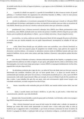 O Tempo do Fim | Adventismo em Foco                                    http://adventismoemfoco.wordpress.com/2009/06/06/o-tempo-do-fim/


          da verdade sendo dita em todos os lugares do planeta, e o que agrava a crise de fidelidade e de identidade em que
          já ingressaram;

          ð            a questão do sábado em especial, e a questão da imortalidade da alma tornam-se motivo de grande
          polêmica, e é irrefutável diante dos argumentos dos adventistas baseados na Bíblia, e cada vez mais pessoas
          passarão a aceitar e também a defender esses argumentos;

          ð          já está em andamento, e se acentuará a proposição do Vaticano para que o mundo se volte para DEUS
          pela santificação do domingo e participação na missa, em especial na eucaristia, para que todos se encontrem ali
          com JESUS, dizendo que por essa via o mundo se salvará das atuais crises que aumentam a cada dia;

          ð        paralelamente a isso, o Vaticano acentuará a adoração, não a JESUS, mas a Maria, proclamando-a como
          Co-redentora, como JESUS, anulando assim nas mentes das pessoas o trabalho redentivo daquele que por todos
          morreu, pois na prática de nada adianta ir a Maria – que na verdade está morta, e ela por ninguém morreu;

          ð        essa mentira, e as outras, cairão nas mentes das pessoas diante da forte pregação dos poucos adventistas
          no mundo, mas que estarão pregando com um poder impressionante, incomparável ao trabalho de hoje por
          exemplo;

          ð            então, diante dessa situação que não poderão conter nem contradizer, vem o decreto dominical, na
          tentativa de fazer calar esse pequeno grupo de pregadores da verdade eterna, cujas palavras são capazes de
          denunciar a mentira milenar, e de arrancar os adoradores sinceros ainda em babilônia (satanás sabe que estes
          saindo de babilônia, ela cai, assim como caíram, pelo fogo, Sodoma e Gomorra), cujas palavras podem derrubar
          babilônia;

          ð        com o decreto, O Salvador se levanta, e derrama ainda maior poder de Seu Espírito, e a pregação se torna
          inexplicavelmente poderosa em todos os lugares, eis que agora, pelo próprio decreto, todos os adventistas, então
          desempregados, tem muito mais tempo para pregar e ensinar (DEUS os empregará imediatamente em Sua obra,
          pagando-lhes com pão e água do Céu);

          ð          Os adventistas receberão pão e água do céu, e as safras da Terra não darão mais seu fruto por causa da
          deterioração das condições climáticas, pelo que vai haver grande fome, e as águas do mundo inteiro se
          contaminarão (por exemplo, pelo ‘prion’ da vaca louca, e outras pestes já andando por aí…), eles, o povo de DEUS
          remanescente, terão saúde impressionante (Elias, por exemplo, de uma só refeição do pão do Céu caminhou 40
          dias e noites…) para trabalhar dia após dia sem parar, tudo será extremamente rápido nesses tempos, uma
          velocidade estonteante, em nada comparável aos dias de hoje;

          ð            Sinais e maravilhas serão realizadas pelo povo de DEUS, mas satanás imitará muitos deles, mas não
          todos;

          ð             Assim, o mundo inteiro será levado a decidir-se, ou pela vida, ou pela morte, e todos farão isso
          conscientemente, sabendo o que estão decidindo;

          ð        Quando todos tiverem decidido, a porta da graça pode ser fechada, e será fechada, então vem as pragas e
          logo JESUS retorna para nos salvar a todos!

          ð            Obs, o decreto dominical vem por causa do forte ensino da verdade sobre o sábado, em oposição ao
          domingo que nesses dias estará sendo apresentado ao mundo como a única saída para todas as crises já
          insolúveis que se agigantam sobre a humanidade, e que levará os homens a desmaiar de terror. O motivo do
          decreto é a pregação do sábado, a explicação dada será que os desastres ecológicos, a confusão social e política,




7 de 13                                                                                                                13/5/2011 15:06
 