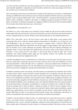 O Tempo do Fim | Adventismo em Foco                                    http://adventismoemfoco.wordpress.com/2009/06/06/o-tempo-do-fim/


          etc, estão ocorrendo e piorando por causa dessa pregação, por isso, seria necessário calar esse pequeno grupo de,
          assim chamado “agitadores”, comparados aos atuais terroristas, embora não o sendo, pois pregam a lei do amor,
          não a do ódio, nem se envolvem com a violência!

          Esse é um pequeno resumo do que vem pela frente. É quando os EUA impuserem, por decreto, a santificação do
          domingo que JESUS Se levanta pelo Seu povo (temos citações do Espírito de Profecia sobre isso, quem desejar,
          peça por e-mail o estudo do seguinte título: “EUA – Decreto dominical”, e enviaremos pela internet, sem custo).
          Então se inicia a sacudidura, e também o alto clamor e o refrigério (sensação da presença de DEUS ao nosso
          lado), e já estaremos no desfecho da pregação do evangelho de JESUS. Como ficar de fora de tamanha batalha?
          Por ela, muitas vidas acharão nada menos que a vida eterna!!!

          4. Terça-feira: A ressurreição (Dan. 12:2)

          Em Daniel 12:2, como a lição destaca com veemência, há uma verdade que põe por terra muitas crenças de
          origem pagã: muitos dos que dormem no pó da terra ressuscitarão, uns para a vida eterna, outros para morrerem
          de novo, a segunda morte, que é eterna. Portanto, não há alma imortal, por esse verso podemos garantir isso.

          DEUS é fiel e justo (Deut. 32:4) e Ele há de trazer a juízo todas as obras (Ecles. 12:14), porque haverá
          ressurreição (Atos 24:15) e cada um receberá segundo como procedeu em vida (Rom. 2:5 e 6). Que vem a ser
          isto? Reafirmamos o que por diversas vezes já escrevemos e pregamos sobre a justiça de DEUS. Ela é
          simplesmente perfeita. DEUS não é tendencioso, não favorece alguns e carrega castigos a mais sobre outros. Ele
          não tem favoritos, nem se deixa influenciar por pressões. DEUS não deixa fora algumas informações que
          poderiam mudar o curso da Sua justiça, Ele considera tudo o que houve, todos os atos, todos os motivos, as
          intenções, e o que a pessoa fez com o que sabia, e o que fez para saber ou deixar de saber. Isso é muito
          importante, não seremos julgados quanto aquilo que não pudemos conhecer, mas também não seremos
          desculpados quanto aquilo que negligenciamos saber.

          A questão em julgamento tem a ver diretamente com a vida eterna ou a morte eterna. Isso não é pouca coisa, se
          bem que, muitos, digo, a maioria dos que tem seus nomes escritos no livro da vida, não consideram a sua vida
          como algo importante, e fazem dela algo como se a pudessem a cada pouco adquirir mais na farmácia ou no
          mercado. Se a própria pessoa brinca com a sua vida, DEUS não terá essa pessoa em conta para receber o dom da
          vida eterna, ela mesma a negligenciou, quando seria tão fácil desejar viver sempre.

          É simples de entender: querer viver sempre, isso todos querem, mas demonstrar que realmente quer tal dom,
          isso poucos fazem. Então, o querer de muitos é apenas superficial, não é convincente nem para elas mesmas,
          pois não estariam dispostas a lutar pela vida eterna caso isso fosse necessário. Prefeririam continuar com seus
          vícios, com sua indiferenças em relação ao que está escrito (tanto na Bíblia quanto no Espírito de Profecia), com
          seus maus testemunhos, apegados, não mais à idolatria, esta parece que o povo de DEUS passou a rejeitar desde
          que foi exilado em babilônia, mas ao mundanismo, que é uma espécie de idolatria mais suave, pouco perceptível,
          que quase todos toleram e até gostam. O mundanismo é o conjunto de interfaces com o mundo de satanás, o
          terreno de transição entre o Reino de DEUS e o império de satanás. É a faixa de terra de ninguém, onde se
          praticam coisas que não são motivo de atenção pela comissão da igreja. Seriam aqueles pecadinhos, aquelas
          práticas que, aparentemente, não são motivo de perdição, mas que tornam a igreja morna parecida com o
          mundo. JESUS disse, em João 17, “no mundo mas não do mundo”, porém, com o mundanismo, esses dizem, “no
          mundo, e um pouquinho só do mundo, bem pouco, que não deve ser motivo de preocupação”.

          É também a isso que Daniel se referiu em Dan. 12:2, quando disse que outros iriam morrer para a vergonha
          eterna, e que Paulo escreveu aos Romanos (2:5 e 6), que cada um receberia a recompensa segundo seu
          procedimento, hoje é o suave e tolerável mundanismo. (Quantos no futuro irão lembrar-se de terem lido estas
          linhas, quando, após o fechamento da porta da graça, se encontrarem perdidos? Elas foram escritas, não para


8 de 13                                                                                                                  13/5/2011 15:06
 