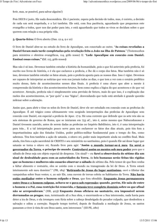 O Tempo do Fim | Adventismo em Foco                                    http://adventismoemfoco.wordpress.com/2009/06/06/o-tempo-do-fim/


          ferir, mas, se possível, para salvar alguém!)

          Pois DEUS é justo, Ele nada desconsidera. Ele é paciente, espera pela decisão de todos, mas, é correto, a decisão
          de cada um será respeitada, e a Lei também. Ele está, com Sua paciência, aguardando que preguemos este
          evangelho a todos, quer nos dar poder para isto, e está aguardando que todos os vivos se decidam sobre o que
          querem com relação a sua própria vida.

          5. Quarta-feira: O livro aberto (Dan. 12:4, 9 e 10)

          O livro de Daniel abre-se no estudo do livro de Apocalipse, um conectado ao outro. “As coisas reveladas a
          Daniel foram mais tarde completadas pela revelação feita a João na ilha de Patmos.” (Testemunhos
          para ministros e obreiros evangélicos, 114, grifo nosso) E: “Lede Apocalipse em conexão com Daniel.
          Ensinai essas coisas.” (Id. 115, grifo nosso)

          Mas não é só isso. Devemos também estudar a história da humanidade, pois o que foi antevisto pela profecia, foi
          escrito nos livros de história, e é ela que esclarece a profecia, e lhe dá o corpo dos fatos. Mas também não é só
          isso, devemos também estudar os fatos atuais, pois a profecia aponta para os nossos dias. Isso é vigiar. Devemos
          ser capazes de interpretar as notícias que vem nos jornais todos os dias, e que tem a ver com o cenário profético
          muito denso, farto de acontecimentos nesses dias finais. A profecia é uma chave que abre a mente à
          compreensão da história e dos acontecimentos futuros, bem como explica a lógica do que aconteceu e do que vai
          acontecer. Atenção, profecia não é simplesmente uma previsão de futuro, mais do que isso, é a explicação das
          razões dos acontecimentos, os “por quês” a sua “lógica”, desvendando que tudo está atrelado à grande questão
          milenar sobre a adoração.

          Assim que, para abrir e tirar os selos do livro de Daniel, deve ele ser estudado em conexão com as profecias do
          Apocalipse. É até trágico como ultimamente vem surgindo interpretações das profecias de Apocalipse sem
          conexão com Daniel, em especial a profecia de Apoc. 17:9. Há uma corrente que defende que os sete reis são os
          seis sistemas de governo de Roma, que se iniciaram em 753 aC., isto é, antes mesmo que Nabucodonosor e
          Daniel tivessem nascido, antes de serem dadas as profecias no Império Babilônico, isto é, é uma interpretação
          para trás… E a tal interpretação pouco serve para nos esclarecer os fatos dos dias atuais, pois tira fora a
          importantíssima ação dos Estados Unidos, poder político-militar fundamental para o tempo do fim, como
          sabemos. Tira fora também a ação de satanás, o oitavo rei, poder mais importante ainda no conflito final. Mais
          ainda, tira fora a ação sacerdotal de CRISTO e seu ministério no santíssimo, pois é quando Ele sai desse lugar que
          satanás se torna o oitavo rei, ficando livre para agir: “Assim o mundo tornar-se-á meu. Eu serei o
          governador da Terra, o príncipe do mundo. Controlarei assim as mentes sob meu poder para que o
          sábado de Deus seja um objeto especial de desprezo. Um sinal? – eu farei a observância do sétimo dia um
          sinal de deslealdade para com as autoridades da Terra. As leis humanas serão feitas tão rígidas
          que os homens e mulheres não ousarão observar o sábado do sétimo dia. Pelo temor de que lhes venha
          a faltar alimento e vestuário, eles se unirão com o mundo na transgressão da lei de Deus. A Terra estará
          inteiramente sob meu domínio”.” (PR, 184) “Retirando-Se Jesus do lugar santíssimo, ouvi o tilintar das
          campainhas sobre Suas vestes; e, ao sair Ele, uma nuvem de trevas cobriu os habitantes da Terra. Não havia
          então mediador entre o homem culpado e Deus, que fora ofendido. Enquanto Jesus permanecera
          entre Deus e o homem culposo, achava-se o povo sob repressão; quando, porém, Ele saiu de entre
          o homem e o Pai, essa restrição foi removida, e Satanás teve completo domínio sobre os que afinal
          não se arrependeram.” (HR, 403) Enquanto Jesus oficiava no santuário, era impossível serem
          derramadas as pragas; mas, terminando ali a Sua obra, e encerrando-se a Sua intercessão, nada havia para
          deter a ira de Deus, e ela irrompeu com fúria sobre a cabeça desabrigada do pecador culpado, que desdenhou a
          salvação e odiou a correção. Naquele tempo terrível, depois de finalizada a mediação de Jesus, os santos
          passaram a viver à vista de um Deus santo, sem intercessor.” (III PE, 280)



9 de 13                                                                                                                 13/5/2011 15:06
 