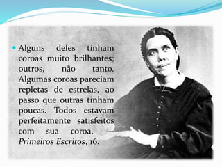  Alguns deles tinham
coroas muito brilhantes;
outros, não tanto.
Algumas coroas pareciam
repletas de estrelas, ao
passo que outras tinham
poucas. Todos estavam
perfeitamente satisfeitos
com sua coroa. —
Primeiros Escritos, 16.
 