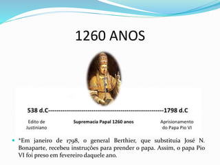 1260 ANOS
 *Em janeiro de 1798, o general Berthier, que substituia José N.
Bonaparte, recebeu instruҫões para prender o papa. Assim, o papa Pio
VI foi preso em fevereiro daquele ano.
 