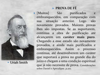  PROVA DE FÉ
 [Muitos] São purificados e
embranquecidos, em comparação com
sua situação anterior. Logo são
novamente provados. Maiores provas
lhes são impostas. Se as suportarem,
continua a obra de purificação até
alcançarem um caráter mais puro.
Chegando a esse estado são novamente
provados, e ainda mais purificados e
embranquecidos. Assim o processo
continua, até desenvolverem um caráter
que suportará a prova no grande dia do
juízo e chegam a uma condição espiritual
que já não necessite de prova. Considerações
sobre Daniel e Apocalipse. p.201.
• Uriah Smith
 
