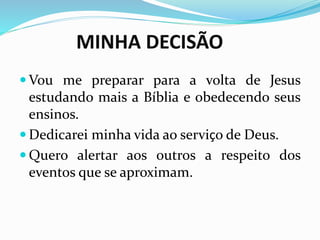 MINHA DECISÃO
 Vou me preparar para a volta de Jesus
estudando mais a Bíblia e obedecendo seus
ensinos.
 Dedicarei minha vida ao serviço de Deus.
 Quero alertar aos outros a respeito dos
eventos que se aproximam.
 