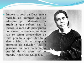  Embora o povo de Deus esteja
rodeado de inimigos que se
esforçam por destruí-lo, a
angústia que sofrem não é,
todavia, o medo da perseguição
por causa da verdade; receiam
não se terem arrependido de
todo pecado, e que, devido a
alguma falta, não se cumpra a
promessa do Salvador: "Eu te
guardarei da hora da tentação
que há de vir sobre todo o
mundo." Apoc. 3:10. GC, p. 619.
 