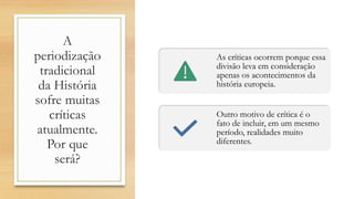 A
periodização
tradicional
da História
sofre muitas
críticas
atualmente.
Por que
será?
As críticas ocorrem porque essa
divisão leva em consideração
apenas os acontecimentos da
história europeia.
Outro motivo de crítica é o
fato de incluir, em um mesmo
período, realidades muito
diferentes.
 