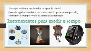 Será que podemos medir todos os tipos de tempo?
Quando alguém se refere a um tempo que faz parte de seu passado,
chamamos de tempo vivido ou tempo da experiência.
 