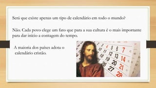 Será que existe apenas um tipo de calendário em todo o mundo?
Não. Cada povo elege um fato que para a sua cultura é o mais importante
para dar início a contagem do tempo.
A maioria dos países adota o
calendário cristão.
 