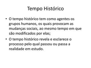 Tempo Histórico
• O tempo histórico tem como agentes os
grupos humanos, os quais provocam as
mudanças sociais, ao mesmo tempo em que
são modificados por elas;
• O tempo histórico revela e esclarece o
processo pelo qual passou ou passa a
realidade em estudo.
 