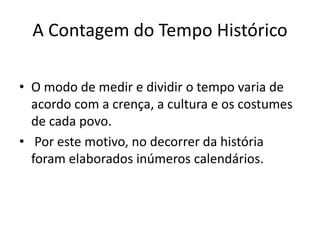 A Contagem do Tempo Histórico
• O modo de medir e dividir o tempo varia de
acordo com a crença, a cultura e os costumes
de cada povo.
• Por este motivo, no decorrer da história
foram elaborados inúmeros calendários.
 