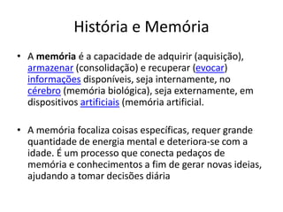 História e Memória
• A memória é a capacidade de adquirir (aquisição),
armazenar (consolidação) e recuperar (evocar)
informações disponíveis, seja internamente, no
cérebro (memória biológica), seja externamente, em
dispositivos artificiais (memória artificial.
• A memória focaliza coisas específicas, requer grande
quantidade de energia mental e deteriora-se com a
idade. É um processo que conecta pedaços de
memória e conhecimentos a fim de gerar novas ideias,
ajudando a tomar decisões diária
 