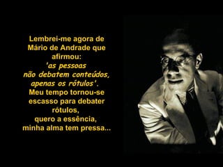 Lembrei-me agora de
Mário de Andrade que
afirmou:
'as pessoas
não debatem conteúdos,
apenas os rótulos'. 
Meu tempo tornou-se
escasso para debater
rótulos,
quero a essência,
minha alma tem pressa...

 
