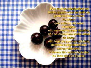 Sem muitas jabuticabas na
bacia, quero viver ao lado de
gente humana, muito
humana;
que sabe rir de seus
tropeços,
não se encanta com triunfos,
não se considera eleita antes
da hora,
não foge de sua mortalidade,
defende a dignidade dos
marginalizados,
e deseja tão somente andar
ao lado do que é justo.

 