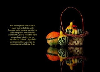 Sem muitas jabuticabas na bacia, quero viver ao lado de gente humana, muito humana; que sabe rir de seus tropeços, não se encanta com triunfos, não se considera eleita antes da hora, não foge de sua  mortalidade, defende a dignidade dos marginalizados, e deseja tão somente andar ao lado de Deus. 