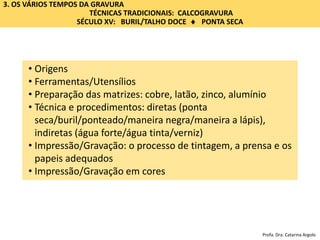 • Origens
• Ferramentas/Utensílios
• Preparação das matrizes: cobre, latão, zinco, alumínio
• Técnica e procedimentos: diretas (ponta
seca/buril/ponteado/maneira negra/maneira a lápis),
indiretas (água forte/água tinta/verniz)
• Impressão/Gravação: o processo de tintagem, a prensa e os
papeis adequados
• Impressão/Gravação em cores
3. OS VÁRIOS TEMPOS DA GRAVURA
TÉCNICAS TRADICIONAIS: CALCOGRAVURA
SÉCULO XV: BURIL/TALHO DOCE  PONTA SECA
Profa. Dra. Catarina Argolo
 