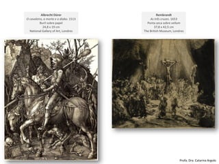 Rembrandt
As três cruzes. 1653
Ponta seca sobre vellum
37,8 x 42,5 cm
The British Museum, Londres
Albrecht Dürer
O cavaleiro, a morte e o diabo. 1513
Buril sobre papel
24,8 x 19 cm
National Gallery of Art, Londres
Profa. Dra. Catarina Argolo
 