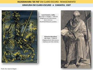Domenico Beccafumi
São Felipe, c. 1544-47
Xilogravura em claro-escuro
impressa com três matrizes
Lucas Cranach, o velho
São Jorge e o dragão, c. 1505-10
Xilogravura em claro-escuro
23,3 x 15,9 cm
The British Museum, Londres
XILOGRAVURA ‘DE FIO’ EM CLARO-ESCURO: RENASCIMENTO
GRAVURA EM CLARO-ESCURO  CAMAFEU, 1507
Profa. Dra. Catarina Argolo
 