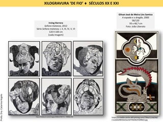 Gilvan José de Meira Lins Samico
A espada e o dragão, 2000
58/120
93 x 48,7 cm
Foto: João Liberato
https://s-media-cache-ak0.pinimg.com/736x/c1/ed/dd/
C1eddda9843de3ee3d759d36255898c0.jpg
Irving Herrera
Señora matanza, 2012
Série Señora matanza, I, II, III, IV, V, VI
120 X 100 cm
(cada imagem)
http://media.jrn.com/images/W0012795771--799964.JPG
XILOGRAVURA ‘DE FIO’  SÉCULOS XX E XXI
Profa.Dra.CatarinaArgolo
 