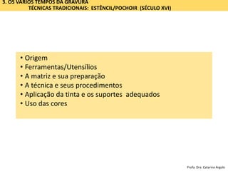 3. OS VÁRIOS TEMPOS DA GRAVURA
TÉCNICAS TRADICIONAIS: ESTÊNCIL/POCHOIR (SÉCULO XVI)
• Origem
• Ferramentas/Utensílios
• A matriz e sua preparação
• A técnica e seus procedimentos
• Aplicação da tinta e os suportes adequados
• Uso das cores
Profa. Dra. Catarina Argolo
 