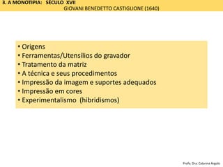 3. A MONOTIPIA: SÉCULO XVII
GIOVANI BENEDETTO CASTIGLIONE (1640)
Impressão
• Origem
• Ferramentas/Utensílios
• A matriz e sua preparação
• A técnica
• Impressão e os suportes adequados
• Impressão em cores
• Origens
• Ferramentas/Utensílios do gravador
• Tratamento da matriz
• A técnica e seus procedimentos
• Impressão da imagem e suportes adequados
• Impressão em cores
• Experimentalismo (hibridismos)
Profa. Dra. Catarina Argolo
 