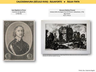 CALCOGRAVURA (SÉCULO XVIII): ÁGUAFORTE  ÁGUA-TINTA
Jean-Baptiste Le Prince
Inventor da Aguatinta
(1760-65)
Giovanni Battista Piranesi
Veduta Della Via Appia Fuori Di Porta S. Sebastiano, 1756
Água-forte
53,5 x 78 cm
https://en.maremagnum.com/uploads/item_image/image/569/veduta-degli-avanzi-alcune-camere-sepolcrali-esistenti-
9f504498-4470-4650-8434-6b8b3fa7c2de.jpeg
Profa. Dra. Catarina Argolo
 