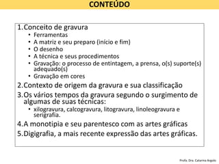 CONTEÚDO
1.Conceito de gravura
• Ferramentas
• A matriz e seu preparo (início e fim)
• O desenho
• A técnica e seus procedimentos
• Gravação: o processo de entintagem, a prensa, o(s) suporte(s)
adequado(s)
• Gravação em cores
2.Contexto de origem da gravura e sua classificação
3.Os vários tempos da gravura segundo o surgimento de
algumas de suas técnicas:
• xilogravura, calcogravura, litogravura, linoleogravura e
serigrafia.
4.A monotipia e seu parentesco com as artes gráficas
5.Digigrafia, a mais recente expressão das artes gráficas.
Profa. Dra. Catarina Argolo
 