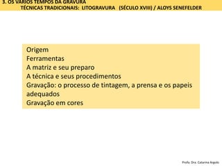 3. OS VÁRIOS TEMPOS DA GRAVURA
TÉCNICAS TRADICIONAIS: LITOGRAVURA (SÉCULO XVIII) / ALOYS SENEFELDER
Origem
Ferramentas
A matriz e seu preparo
A técnica e seus procedimentos
Gravação: o processo de tintagem, a prensa e os papeis
adequados
Gravação em cores
Profa. Dra. Catarina Argolo
 