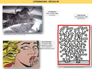 Roy Lichtenstein
Crying girl, 1965
Litografia em offset
45,72 x 60,96 cm
Kemper Art Museum, EUA
LITOGRAVURA: SÉCULO XX
http://www.gravura.art.br/media/catalog/product/cache/1/image/1200x1200/9df78eab33525d08d6e5f
b8d27136e95/g/a/galeria_de_gravuras_l_vio_abramo_3.jpg
Lívio Abramo
Série - 57/100, 1985
47 x 65 cm Keith Harring
Three litographs, 1985
101,5 x 81 cm
http://www.haring.com/!/art-work/749#.WInk6_krLb1
 