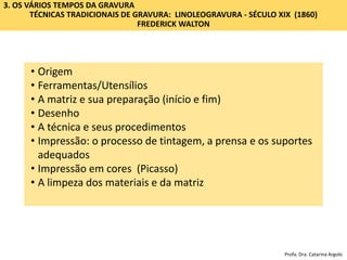 3. OS VÁRIOS TEMPOS DA GRAVURA
TÉCNICAS TRADICIONAIS DE GRAVURA: LINOLEOGRAVURA - SÉCULO XIX (1860)
FREDERICK WALTON
• Origem
• Ferramentas/Utensílios
• A matriz e sua preparação (início e fim)
• Desenho
• A técnica e seus procedimentos
• Impressão: o processo de tintagem, a prensa e os suportes
adequados
• Impressão em cores (Picasso)
• A limpeza dos materiais e da matriz
Profa. Dra. Catarina Argolo
 