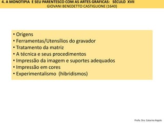 4. A MONOTIPIA E SEU PARENTESCO COM AS ARTES GRÁFICAS: SÉCULO XVII
GIOVANI BENEDETTO CASTIGLIONE (1640)
Impressão
• Origem
• Ferramentas/Utensílios
• A matriz e sua preparação
• A técnica
• Impressão e os suportes adequados
• Impressão em cores
• Origens
• Ferramentas/Utensílios do gravador
• Tratamento da matriz
• A técnica e seus procedimentos
• Impressão da imagem e suportes adequados
• Impressão em cores
• Experimentalismo (hibridismos)
Profa. Dra. Catarina Argolo
 