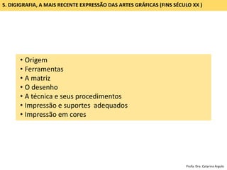 GRAVURA DIGITAL (DIGIGRAFIA): SÉCULO XX (SEGUNDA METADE)
• Origem
• Ferramentas
• A matriz
• O desenho
• A técnica e seus procedimentos
• Impressão e suportes adequados
• Impressão em cores
5. DIGIGRAFIA, A MAIS RECENTE EXPRESSÃO DAS ARTES GRÁFICAS (FINS SÉCULO XX )
Profa. Dra. Catarina Argolo
 