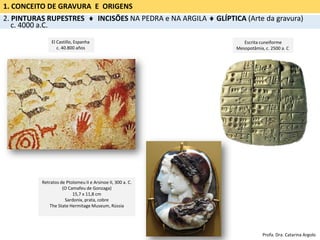 1. CONCEITO DE GRAVURA E ORIGENS
2. PINTURAS RUPESTRES  INCISÕES NA PEDRA e NA ARGILA  GLÍPTICA (Arte da gravura)
c. 4000 a.C.
Escrita cuneiforme
Mesopotâmia, c. 2500 a. C
Retratos de Ptolomeu II e Arsinoe II, 300 a. C.
(O Camafeu de Gonzaga)
15,7 x 11,8 cm
Sardonix, prata, cobre
The State Hermitage Museum, Rússia
El Castillo, Espanha
c. 40.800 años
Profa. Dra. Catarina Argolo
 